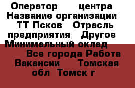 Оператор Call-центра › Название организации ­ ТТ-Псков › Отрасль предприятия ­ Другое › Минимальный оклад ­ 17 000 - Все города Работа » Вакансии   . Томская обл.,Томск г.